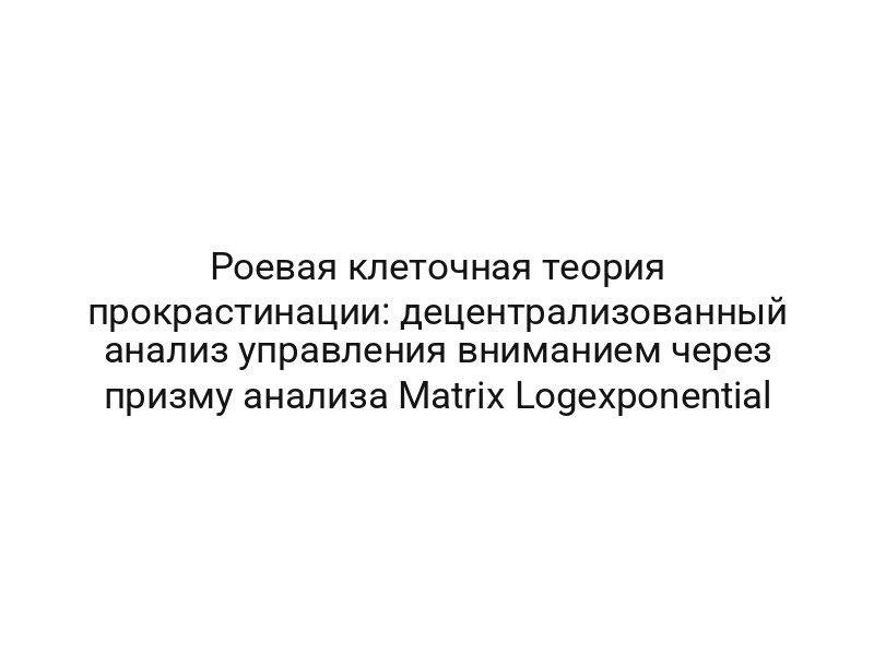 Роевая клеточная теория прокрастинации: децентрализованный анализ управления вниманием через призму анализа Matrix Logexponential