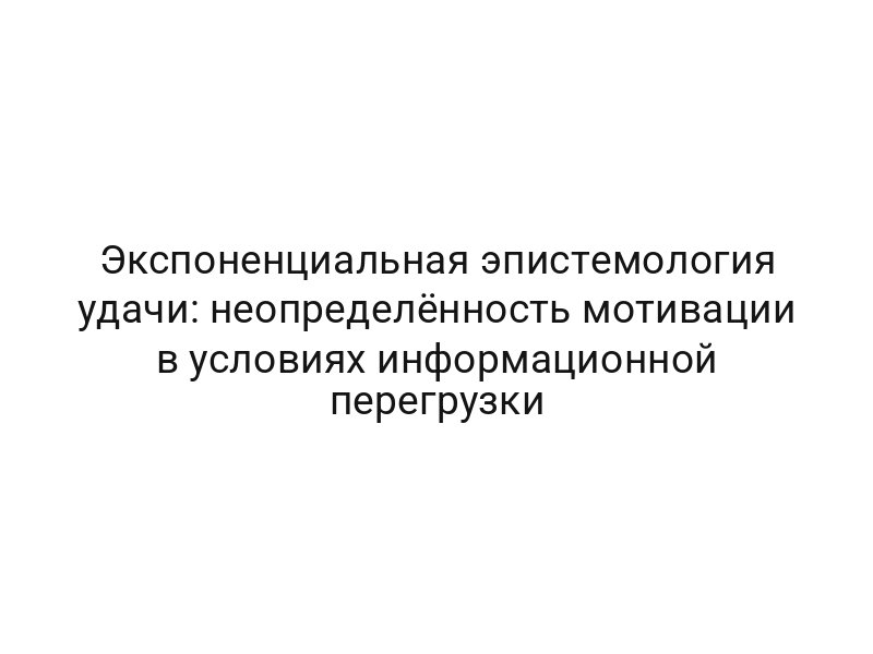 Экспоненциальная эпистемология удачи: неопределённость мотивации в условиях информационной перегрузки