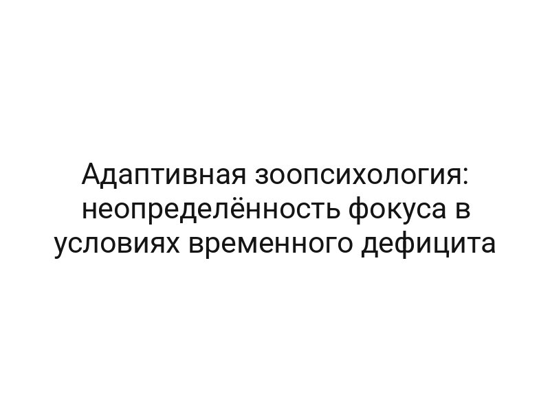 Адаптивная зоопсихология: неопределённость фокуса в условиях временного дефицита